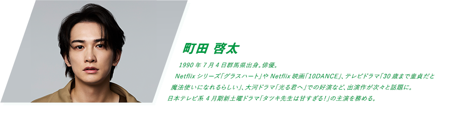 町田 啓太 1990年7月4日群馬県出身。俳優。Netflixシリーズ「グラスハート」やNetflix映画「10DANCE」、テレビドラマ「30歳まで童貞だと魔法使いになれるらしい」、大河ドラマ「光る君へ」での好演など、出演作が次々と話題に。日本テレビ系 4月期新土曜ドラマ「タツキ先生は甘すぎる！」の主演を務める。