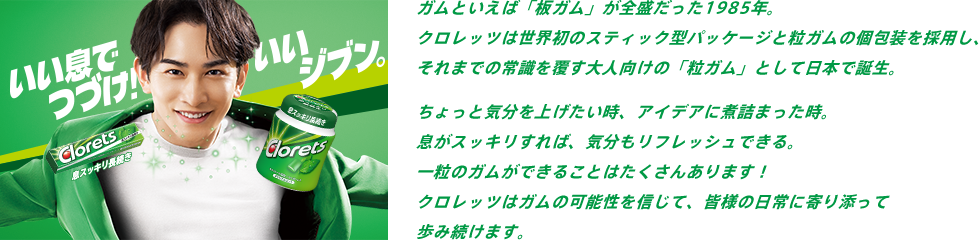 ガムといえば「板ガム」が全盛だった1985年。クロレッツは世界初のスティック型パッケージと粒ガムの個包装を採用し、それまでの常識を覆す大人向けの「粒ガム」として日本で誕生。ちょっと気分を上げたい時、アイデアに煮詰まった時。息がスッキリすれば、気分もリフレッシュできる。一粒のガムができることはたくさんあります！クロレッツはガムの可能性を信じて、皆様の日常に寄り添って歩み続けます。