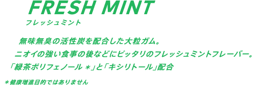 無味無臭の活性炭を配合した大粒ガム。ニオイの強い食事の後などにピッタリのフレッシュミントフレーバー。「緑茶ポリフェノール」*と「キシリトール」配合 *健康増進目的ではありません