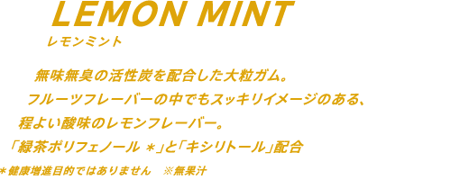 無味無臭の活性炭を配合した大粒ガム。フルーツフレーバーの中でもスッキリイメージのある、程よい酸味のレモンフレーバー。「緑茶ポリフェノール」*と「キシリトール」配合 *健康増進目的ではありません ※無果汁