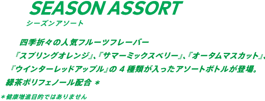 四季折々の人気フルーツフレーバー。『オレンジ』、『ミックスベリー』、『マスカット』、『レッドアップル』の4種類が入ったアソートボトルが登場。緑茶ポリフェノール配合* *健康増進目的ではありません