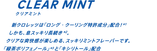 新クロレッツは「ロング・クーリング特許成分」配合！*1 しかも、息スッキリ30分長続き*2。クリアな爽快感が楽しめる、スッキリミントフレーバーです。「緑茶ポリフェノール」*3と「キシリトール」配合