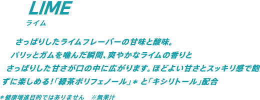 さっぱりしたライムフレーバーの甘味と酸味。パリッとガムを噛んだ瞬間、爽やかなライムの香りとさっぱりした甘さが口の中に広がります。ほどよい甘さとスッキリ感で飽きずに楽しめる！「緑茶ポリフェノール」*と「キシリトール」配合　*健康増進目的ではありません ※無果汁
