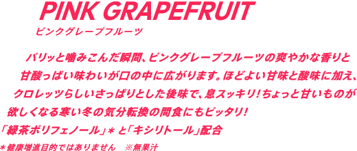 パリっと噛みこんだ瞬間、ピンクグレープフルーツの爽やかな香りと甘酸っぱい味わいが口の中に広がります。ほどよい甘味と酸味に加え、クロレッツらしいさっぱりとした後味で、息スッキリ！ちょっと甘いものが欲しくなる、寒い冬の気分転換の間食にもピッタリ！「緑茶ポリフェノール」*と「キシリトール」配合　*健康増進目的ではありません ※無果汁
